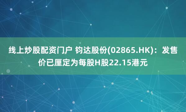 线上炒股配资门户 钧达股份(02865.HK)：发售价已厘定为每股H股22.15港元
