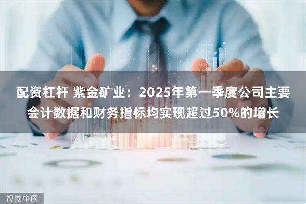 配资杠杆 紫金矿业：2025年第一季度公司主要会计数据和财务指标均实现超过50%的增长