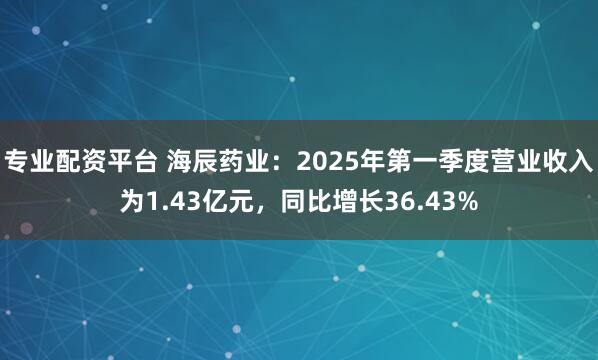 专业配资平台 海辰药业：2025年第一季度营业收入为1.43亿元，同比增长36.43%