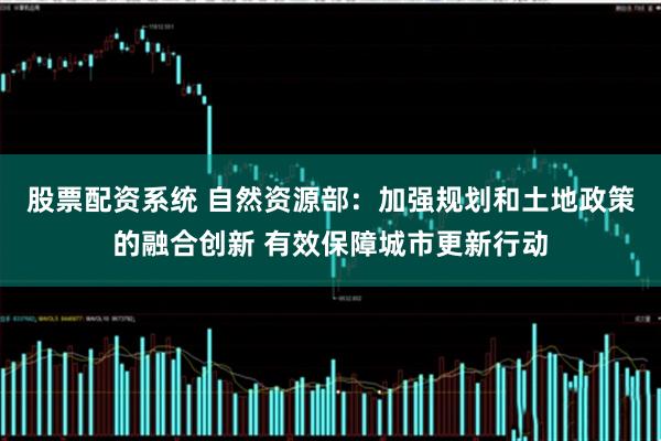 股票配资系统 自然资源部：加强规划和土地政策的融合创新 有效保障城市更新行动