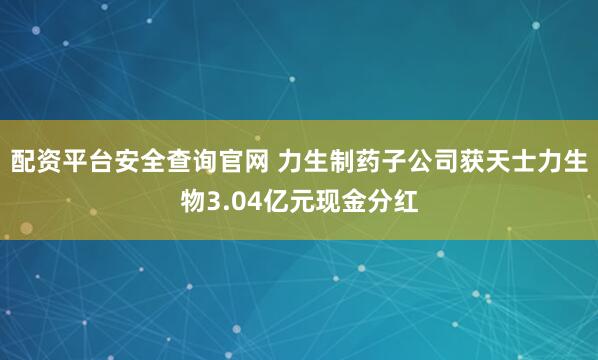 配资平台安全查询官网 力生制药子公司获天士力生物3.04亿元现金分红