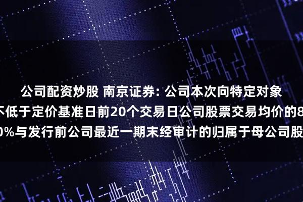 公司配资炒股 南京证券: 公司本次向特定对象发行股票的发行价格不低于定价基准日前20个交易日公司股票交易均价的80%与发行前公司最近一期末经审计的归属于母公司股东的每股净资产值的较高者