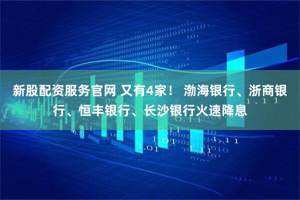 新股配资服务官网 又有4家！ 渤海银行、浙商银行、恒丰银行、长沙银行火速降息