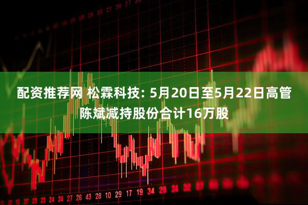 配资推荐网 松霖科技: 5月20日至5月22日高管陈斌减持股份合计16万股