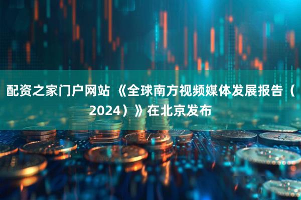 配资之家门户网站 《全球南方视频媒体发展报告（2024）》在北京发布
