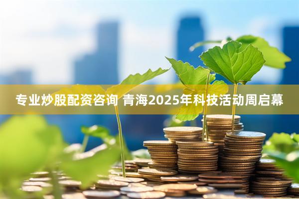 专业炒股配资咨询 青海2025年科技活动周启幕