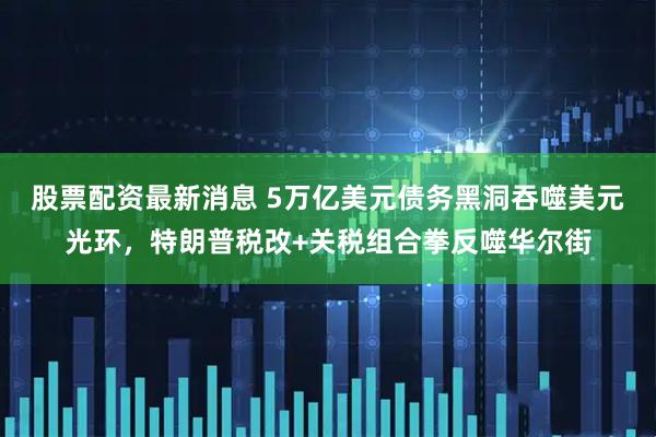 股票配资最新消息 5万亿美元债务黑洞吞噬美元光环，特朗普税改+关税组合拳反噬华尔街