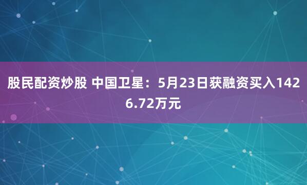 股民配资炒股 中国卫星：5月23日获融资买入1426.72万元