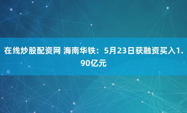 在线炒股配资网 海南华铁：5月23日获融资买入1.90亿元