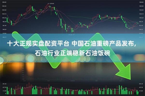 十大正规实盘配资平台 中国石油重磅产品发布, 石油行业正端稳新石油饭碗