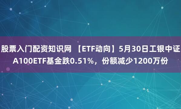 股票入门配资知识网 【ETF动向】5月30日工银中证A100ETF基金跌0.51%，份额减少1200万份