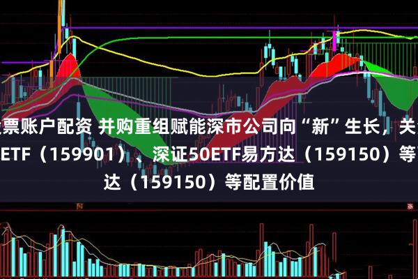股票账户配资 并购重组赋能深市公司向“新”生长，关注深证100ETF（159901）、深证50ETF易方达（159150）等配置价值