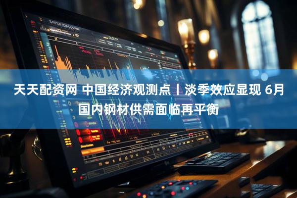 天天配资网 中国经济观测点丨淡季效应显现 6月国内钢材供需面临再平衡