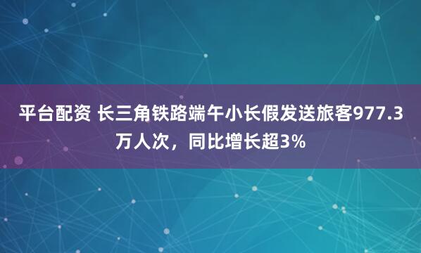 平台配资 长三角铁路端午小长假发送旅客977.3万人次，同比增长超3%