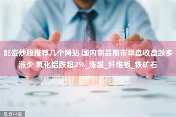 配资炒股推荐几个网站 国内商品期市早盘收盘跌多涨少 氧化铝跌超2%_涨超_纤维板_铁矿石