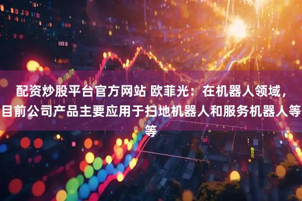 配资炒股平台官方网站 欧菲光：在机器人领域，目前公司产品主要应用于扫地机器人和服务机器人等