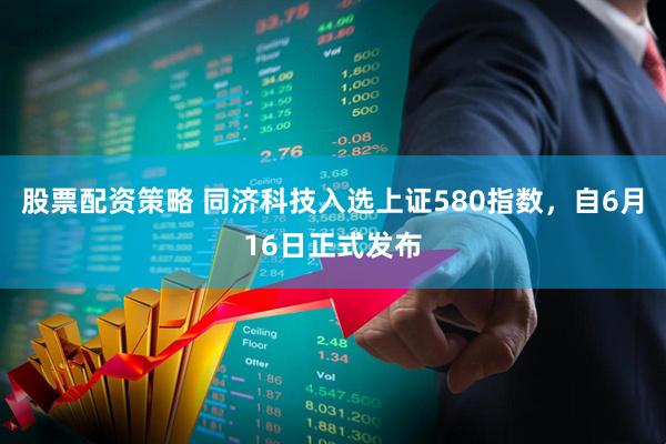 股票配资策略 同济科技入选上证580指数，自6月16日正式发布
