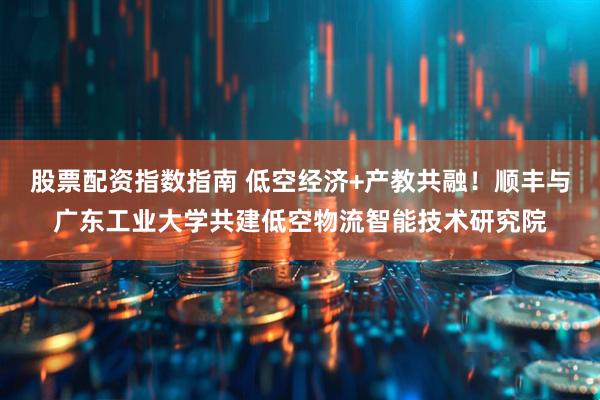 股票配资指数指南 低空经济+产教共融！顺丰与广东工业大学共建低空物流智能技术研究院