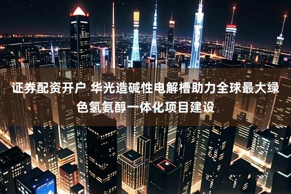 证券配资开户 华光造碱性电解槽助力全球最大绿色氢氨醇一体化项目建设