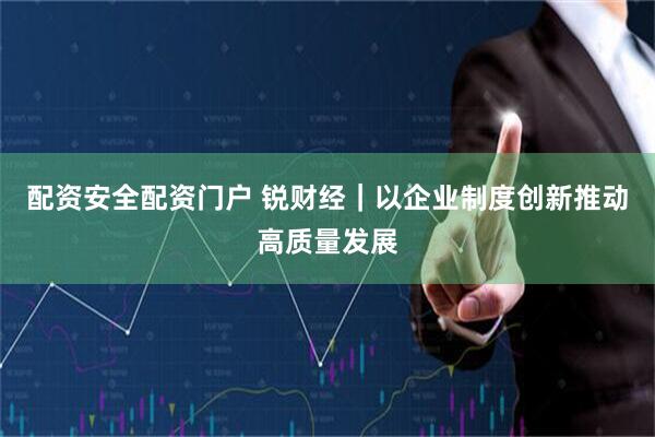 配资安全配资门户 锐财经｜以企业制度创新推动高质量发展