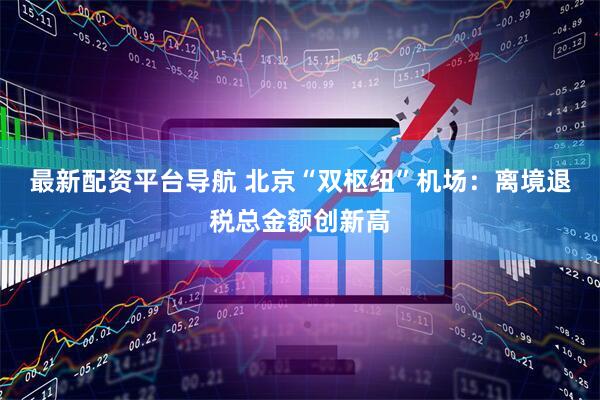 最新配资平台导航 北京“双枢纽”机场：离境退税总金额创新高