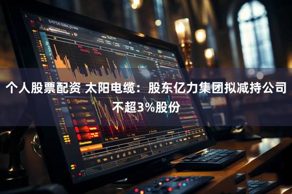 个人股票配资 太阳电缆：股东亿力集团拟减持公司不超3%股份