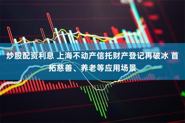 炒股配资利息 上海不动产信托财产登记再破冰 首拓慈善、养老等应用场景
