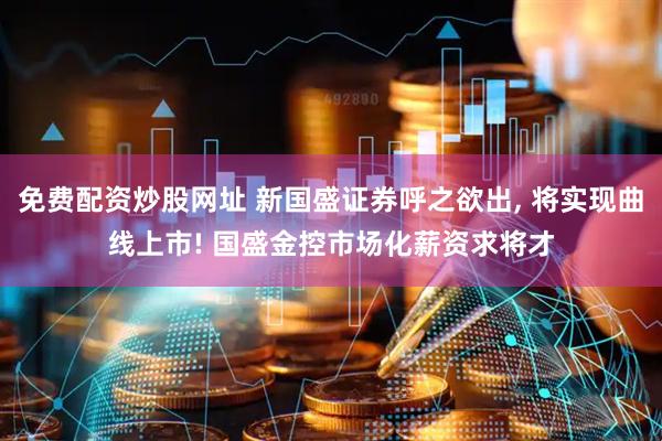 免费配资炒股网址 新国盛证券呼之欲出, 将实现曲线上市! 国盛金控市场化薪资求将才