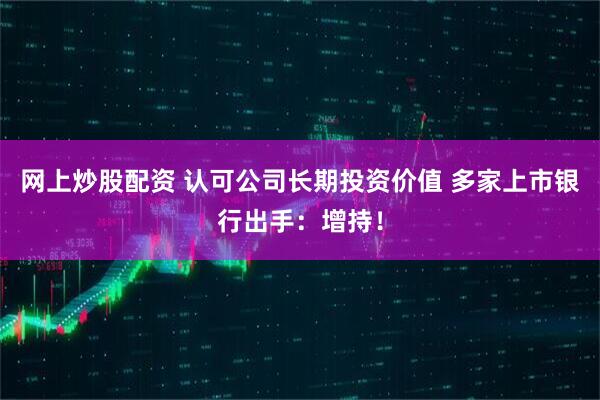 网上炒股配资 认可公司长期投资价值 多家上市银行出手：增持！