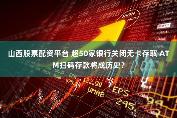 山西股票配资平台 超50家银行关闭无卡存取 ATM扫码存款将成历史？