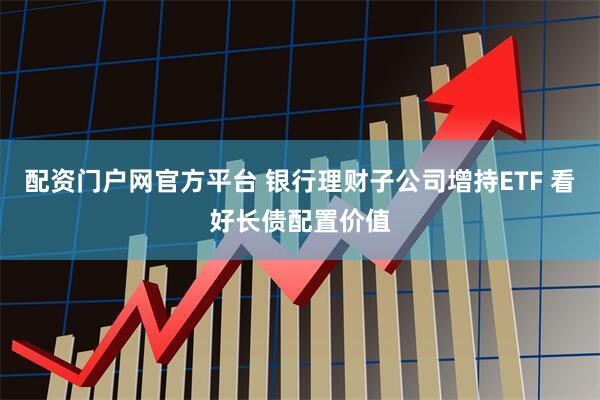 配资门户网官方平台 银行理财子公司增持ETF 看好长债配置价值