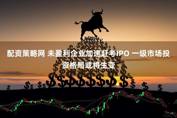 配资策略网 未盈利企业加速赶考IPO 一级市场投资格局或将生变