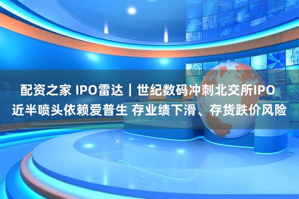 配资之家 IPO雷达｜世纪数码冲刺北交所IPO 近半喷头依赖爱普生 存业绩下滑、存货跌价风险