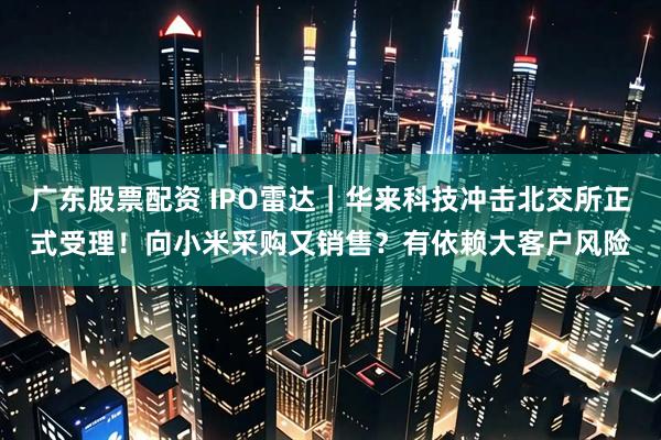 广东股票配资 IPO雷达｜华来科技冲击北交所正式受理！向小米采购又销售？有依赖大客户风险