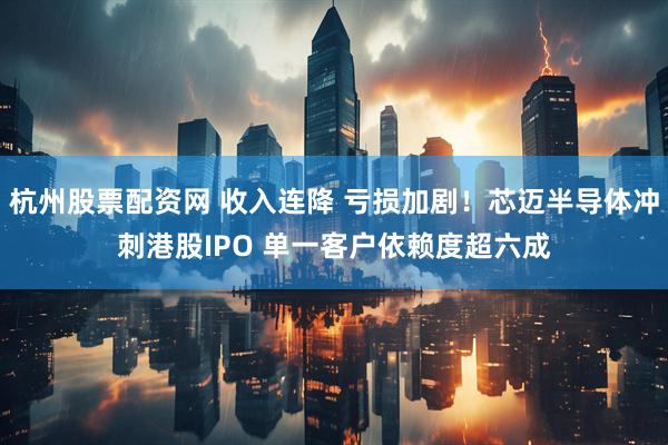 杭州股票配资网 收入连降 亏损加剧！芯迈半导体冲刺港股IPO 单一客户依赖度超六成