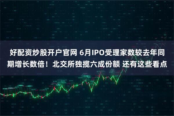 好配资炒股开户官网 6月IPO受理家数较去年同期增长数倍！北交所独揽六成份额 还有这些看点