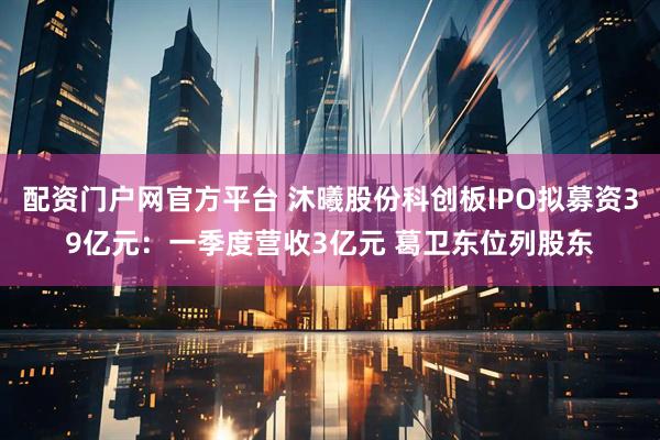 配资门户网官方平台 沐曦股份科创板IPO拟募资39亿元：一季度营收3亿元 葛卫东位列股东