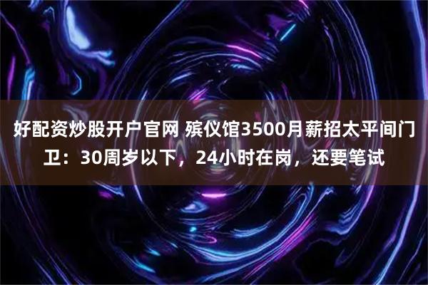 好配资炒股开户官网 殡仪馆3500月薪招太平间门卫：30周岁以下，24小时在岗，还要笔试