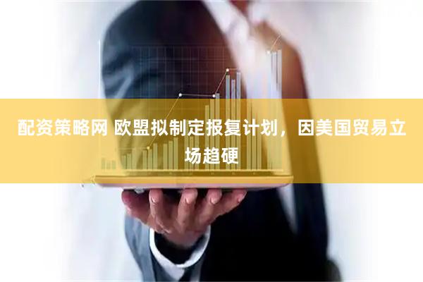 配资策略网 欧盟拟制定报复计划，因美国贸易立场趋硬