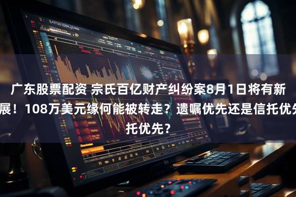 广东股票配资 宗氏百亿财产纠纷案8月1日将有新进展！108万美元缘何能被转走？遗嘱优先还是信托优先？