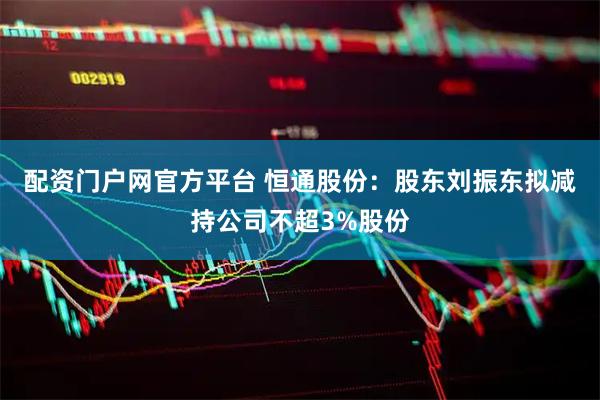 配资门户网官方平台 恒通股份：股东刘振东拟减持公司不超3%股份