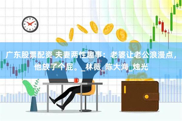 广东股票配资 夫妻两性趣事：老婆让老公浪漫点，他放了个屁。_林薇_陈大海_烛光