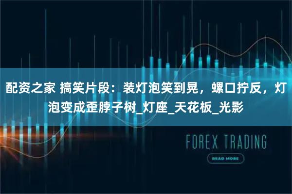 配资之家 搞笑片段：装灯泡笑到晃，螺口拧反，灯泡变成歪脖子树_灯座_天花板_光影