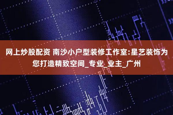 网上炒股配资 南沙小户型装修工作室:星艺装饰为您打造精致空间_专业_业主_广州