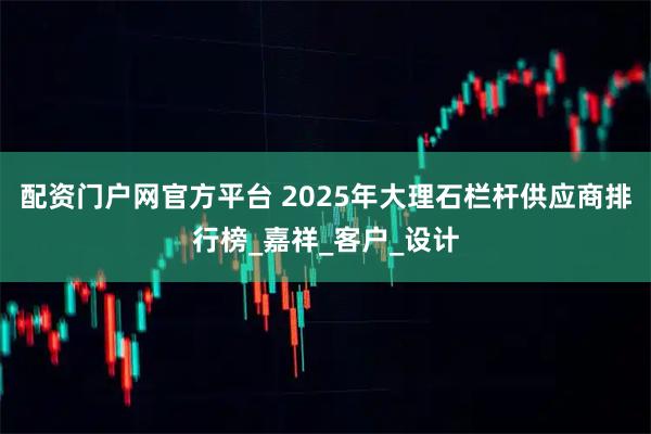 配资门户网官方平台 2025年大理石栏杆供应商排行榜_嘉祥_客户_设计